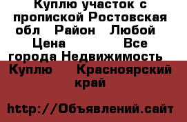 Куплю участок с пропиской.Ростовская обл › Район ­ Любой › Цена ­ 15 000 - Все города Недвижимость » Куплю   . Красноярский край